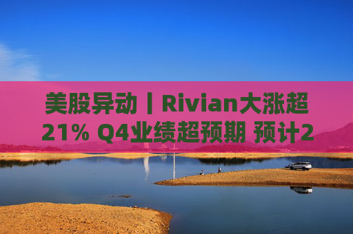 美股异动丨Rivian大涨超21% Q4业绩超预期 预计2026年交付量将激增53%