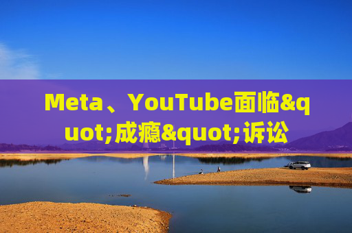 Meta、YouTube面临"成瘾"诉讼