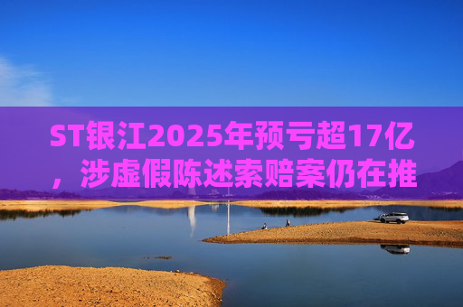 ST银江2025年预亏超17亿，涉虚假陈述索赔案仍在推进
