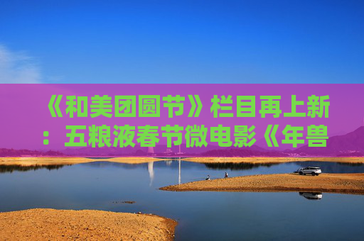 《和美团圆节》栏目再上新：五粮液春节微电影《年兽归山》温情上线