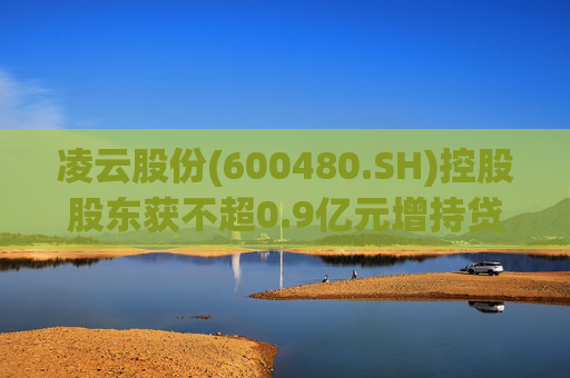 凌云股份(600480.SH)控股股东获不超0.9亿元增持贷款承诺函