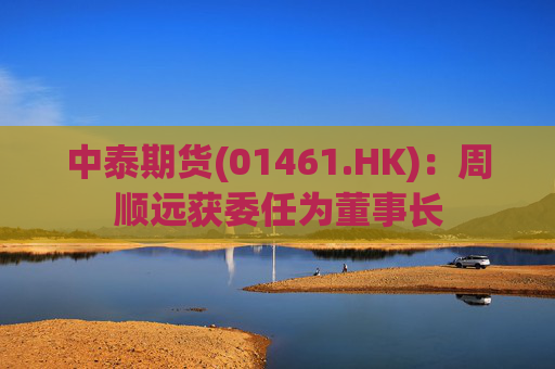 中泰期货(01461.HK)：周顺远获委任为董事长