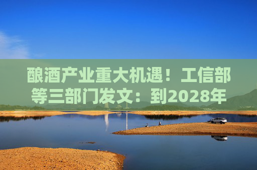 酿酒产业重大机遇！工信部等三部门发文：到2028年，培育至少10个百亿级特色酿酒产业园区