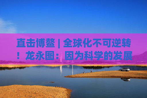 直击博鳌 | 全球化不可逆转!龙永图:因为科学的发展没有停止