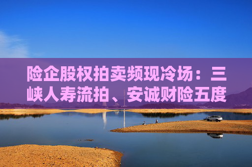 险企股权拍卖频现冷场：三峡人寿流拍、安诚财险五度折价“无人要”