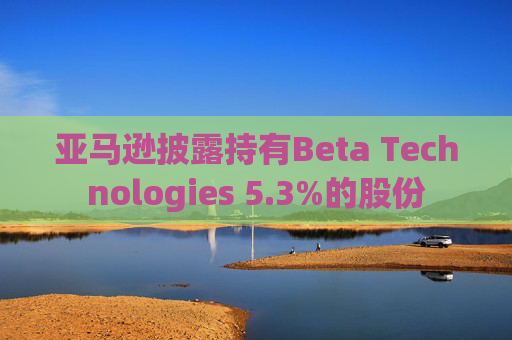亚马逊披露持有Beta Technologies 5.3%的股份