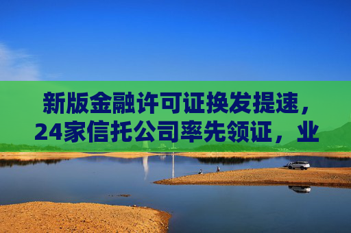 新版金融许可证换发提速，24家信托公司率先领证，业务全面适配“三分类”新规