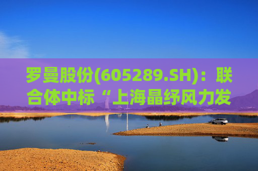 罗曼股份(605289.SH)：联合体中标“上海晶纾风力发电有限公司驭风行动50MW分散式风电项目”