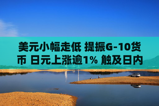 美元小幅走低 提振G-10货币 日元上涨逾1% 触及日内高点
