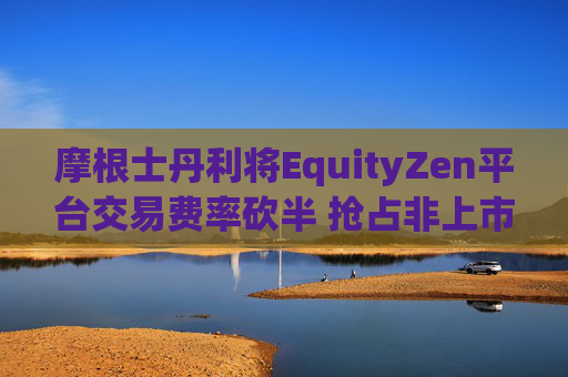 摩根士丹利将EquityZen平台交易费率砍半 抢占非上市公司股份买卖市场