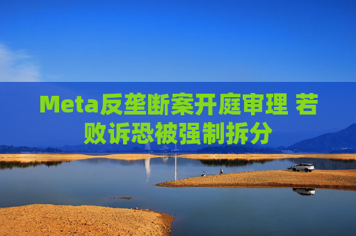 Meta反垄断案开庭审理 若败诉恐被强制拆分 第1张 Meta反垄断案开庭审理 若败诉恐被强制拆分 第1张
