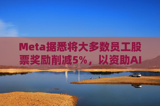 Meta据悉将大多数员工股票奖励削减5%,以资助AI目标的实现