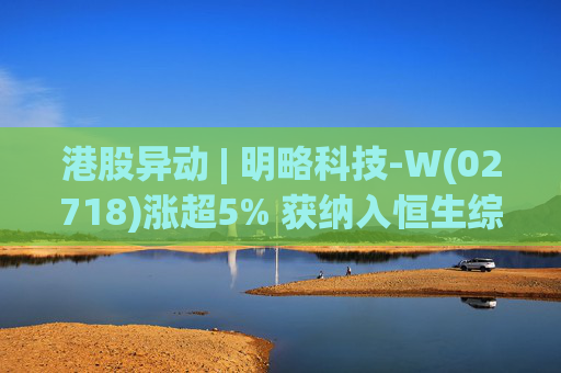 港股异动 | 明略科技-W(02718)涨超5% 获纳入恒生综合指数成份股
