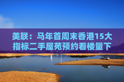 美联:马年首周末香港15大指标二手屋苑预约看楼量下跌约2.5%