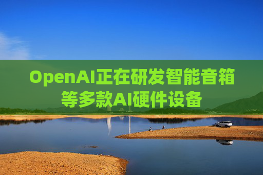OpenAI正在研发智能音箱等多款AI硬件设备