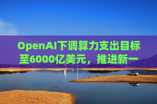 OpenAI下调算力支出目标至6000亿美元，推进新一轮巨额融资