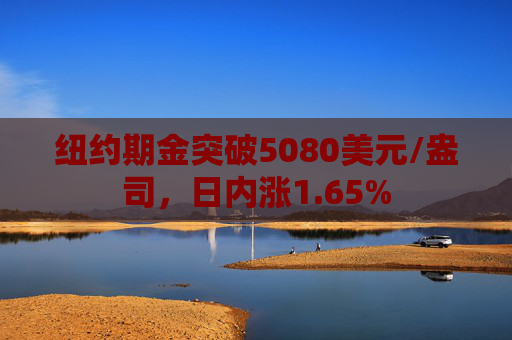 纽约期金突破5080美元/盎司，日内涨1.65%