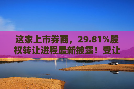 这家上市券商，29.81%股权转让进程最新披露！受让方资格尚需沟通……  第1张