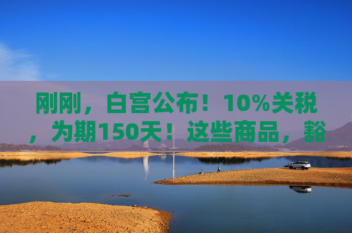 刚刚，白宫公布！10%关税，为期150天！这些商品，豁免！