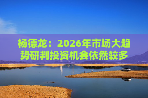 杨德龙：2026年市场大趋势研判投资机会依然较多