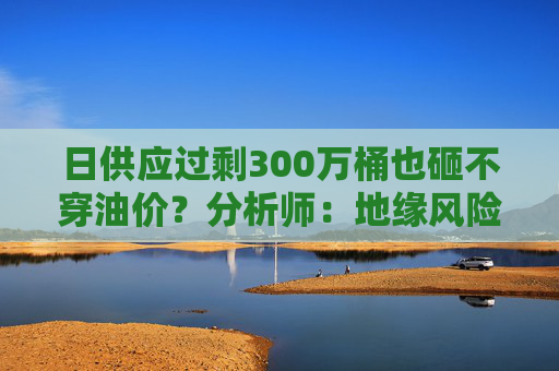 日供应过剩300万桶也砸不穿油价？分析师：地缘风险溢价+需求超预期正“接管”市场  第1张