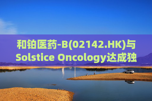 和铂医药-B(02142.HK)与Solstice Oncology达成独家授权及股权合作 超1.05亿美元前期对价+11亿美元里程碑  第1张