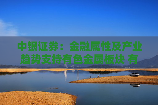 中银证券：金融属性及产业趋势支持有色金属板块 有望迎来盈利与估值双升