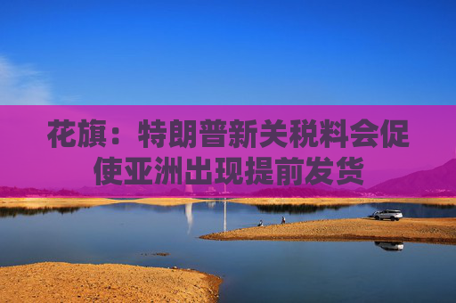 花旗：特朗普新关税料会促使亚洲出现提前发货