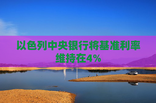 以色列中央银行将基准利率维持在4%