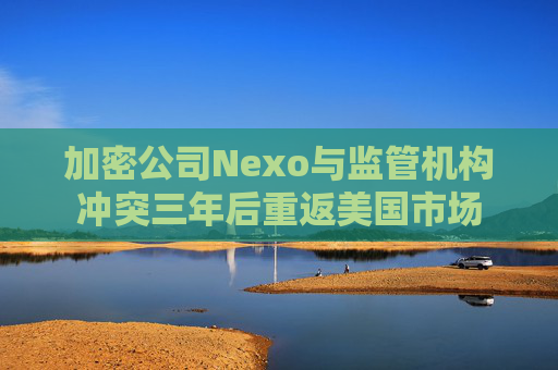 加密公司Nexo与监管机构冲突三年后重返美国市场