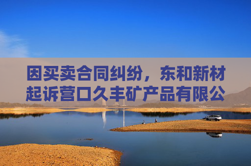 因买卖合同纠纷，东和新材起诉营口久丰矿产品有限公司