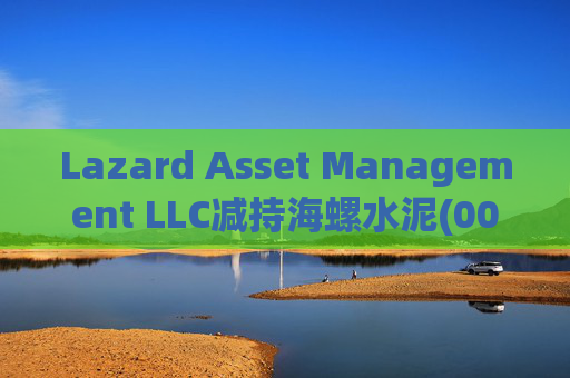 Lazard Asset Management LLC减持海螺水泥(00914)约1436.48万股 每股作价25.79港元