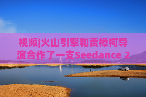 视频|火山引擎和贾樟柯导演合作了一支Seedance 2.0贺岁短片