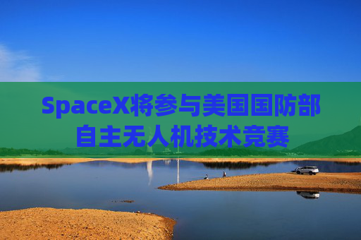 SpaceX将参与美国国防部自主无人机技术竞赛