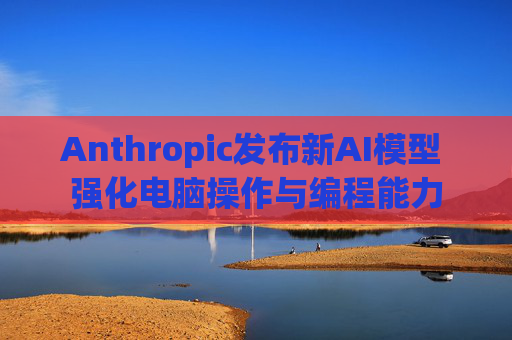 Anthropic发布新AI模型 强化电脑操作与编程能力
