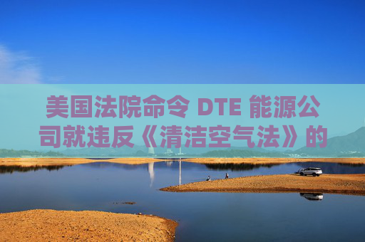 美国法院命令 DTE 能源公司就违反《清洁空气法》的行为支付1亿美元