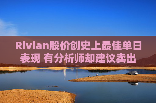 Rivian股价创史上最佳单日表现 有分析师却建议卖出