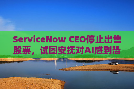 ServiceNow CEO停止出售股票,试图安抚对AI感到恐慌的投资者