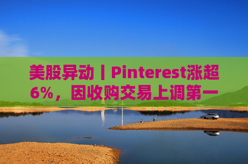 美股异动丨Pinterest涨超6%，因收购交易上调第一季度营收指引