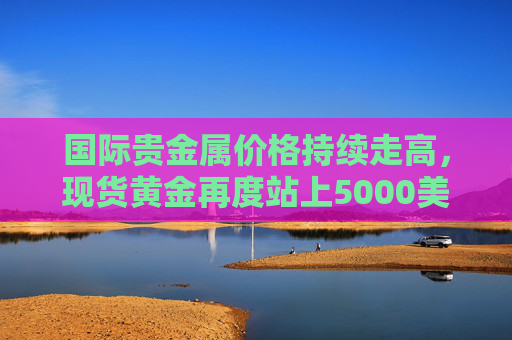 国际贵金属价格持续走高，现货黄金再度站上5000美元/盎司