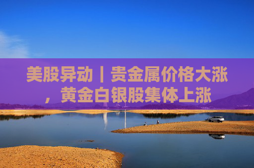 美股异动｜贵金属价格大涨，黄金白银股集体上涨
