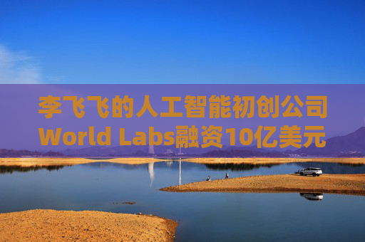 李飞飞的人工智能初创公司World Labs融资10亿美元