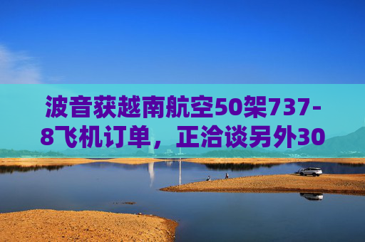 波音获越南航空50架737-8飞机订单,正洽谈另外30架飞机订单