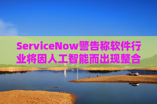 ServiceNow警告称软件行业将因人工智能而出现整合