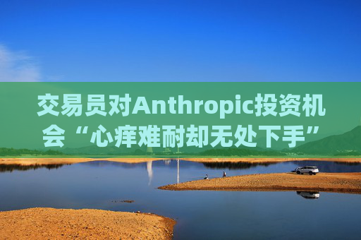 交易员对Anthropic投资机会“心痒难耐却无处下手”