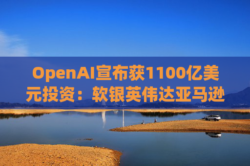 OpenAI宣布获1100亿美元投资：软银英伟达亚马逊为投资方