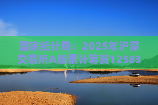 国家统计局：2025年沪深交易所A股累计筹资12583亿元 比上年增加8332亿元