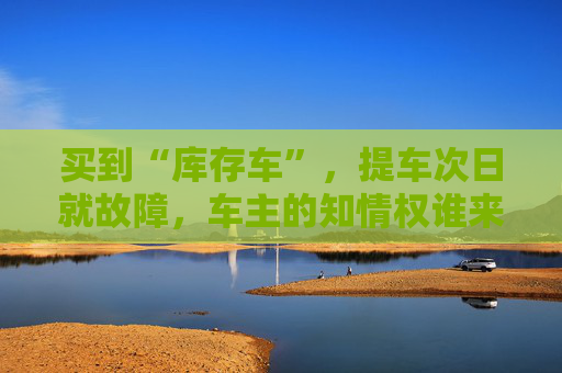 买到“库存车”，提车次日就故障，车主的知情权谁来保障？