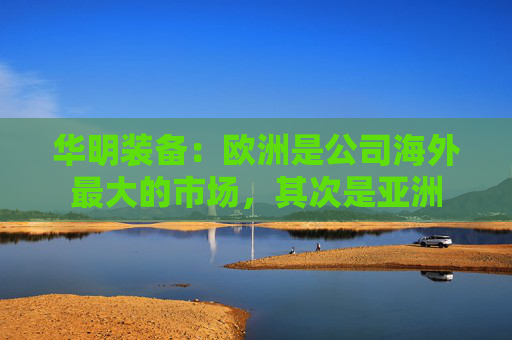 华明装备：欧洲是公司海外最大的市场，其次是亚洲