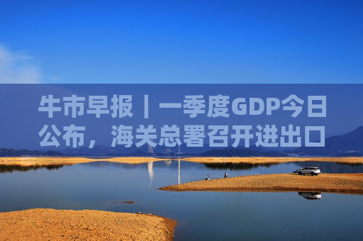 牛市早报｜一季度GDP今日公布，海关总署召开进出口企业座谈会